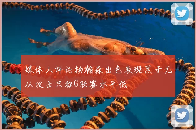 媒体人评论杨瀚森出色表现黑子无从攻击只称G联赛水平低