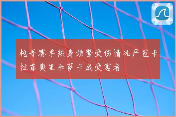枪手赛季热身频繁受伤情况严重卡拉菲奥里和萨卡成受害者