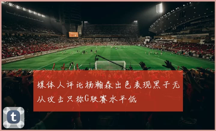 媒体人评论杨瀚森出色表现黑子无从攻击只称G联赛水平低
