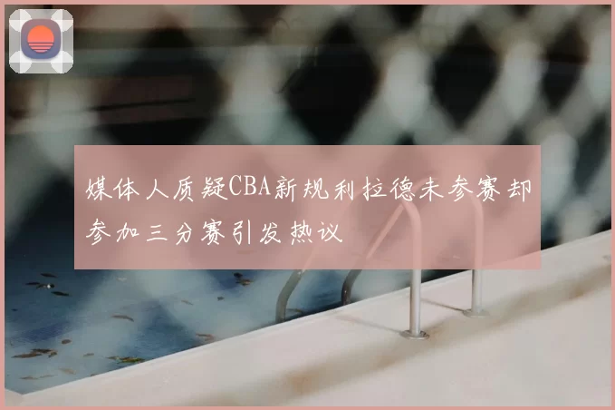 媒体人质疑CBA新规利拉德未参赛却参加三分赛引发热议
