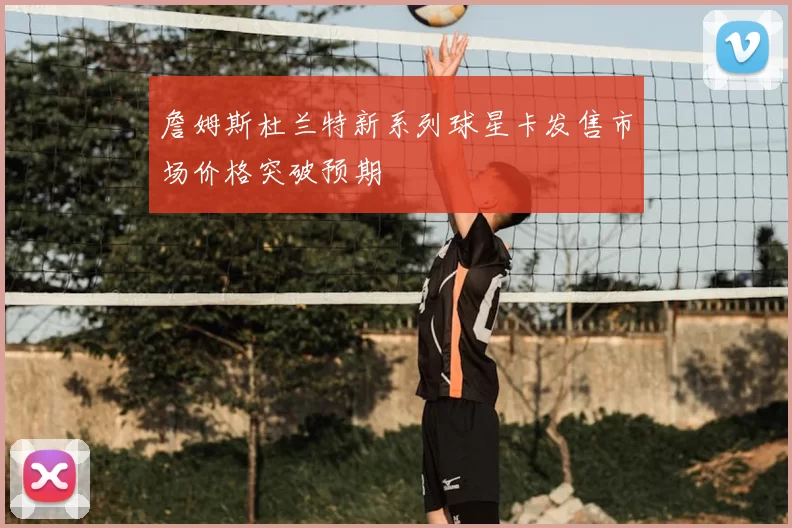 詹姆斯杜兰特新系列球星卡发售市场价格突破预期