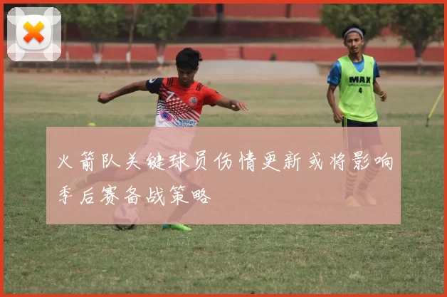 火箭队关键球员伤情更新或将影响季后赛备战策略