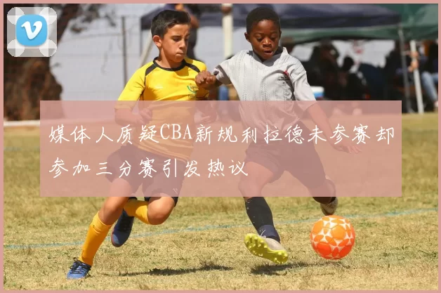 媒体人质疑CBA新规利拉德未参赛却参加三分赛引发热议