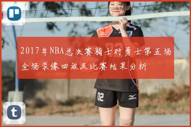 2017年NBA总决赛骑士对勇士第五场全场录像回放及比赛结果分析