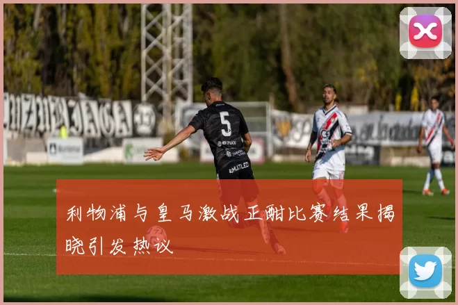 利物浦与皇马激战正酣比赛结果揭晓引发热议