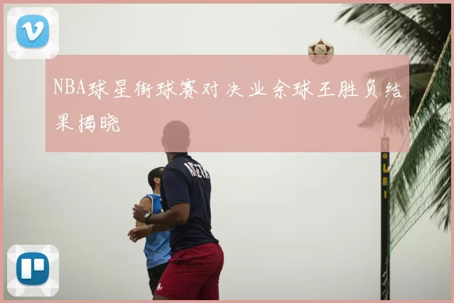 NBA球星街球赛对决业余球王胜负结果揭晓