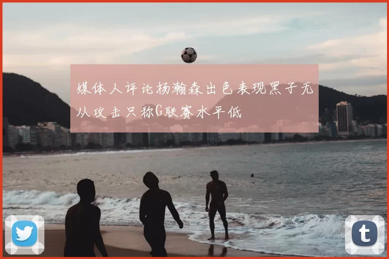 媒体人评论杨瀚森出色表现黑子无从攻击只称G联赛水平低