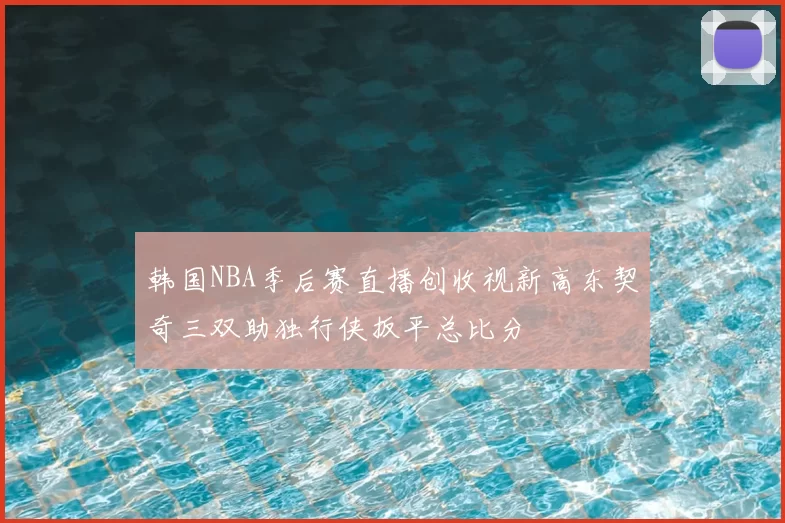 韩国NBA季后赛直播创收视新高东契奇三双助独行侠扳平总比分