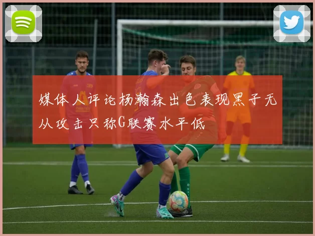 媒体人评论杨瀚森出色表现黑子无从攻击只称G联赛水平低
