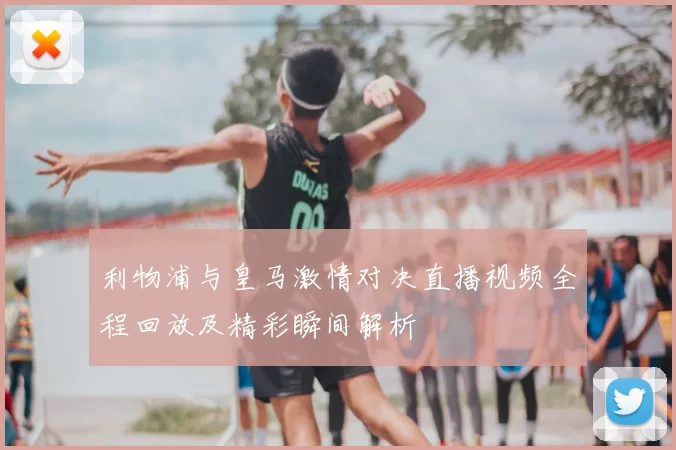 利物浦与皇马激情对决直播视频全程回放及精彩瞬间解析