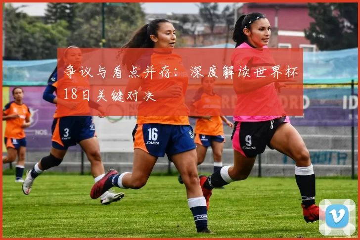 争议与看点并存：深度解读世界杯18日关键对决