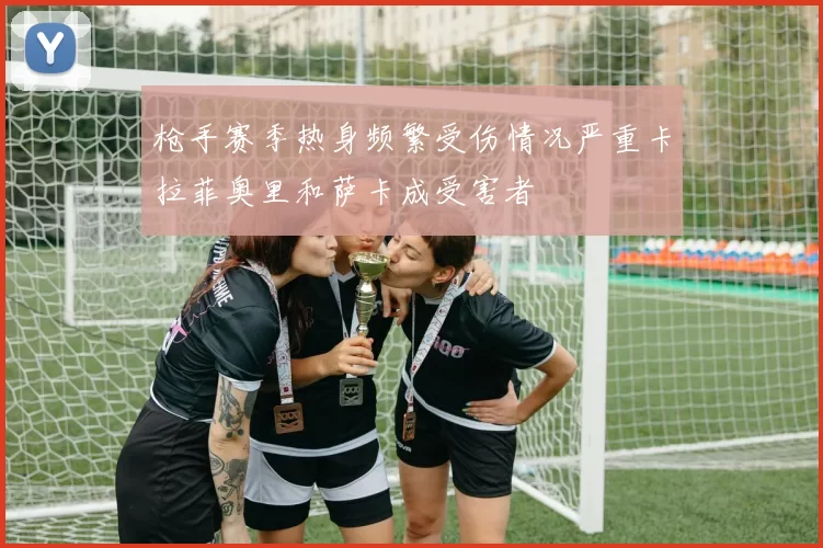 枪手赛季热身频繁受伤情况严重卡拉菲奥里和萨卡成受害者