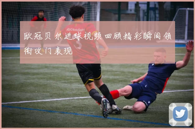 欧冠贝尔进球视频回顾精彩瞬间领衔攻门表现
