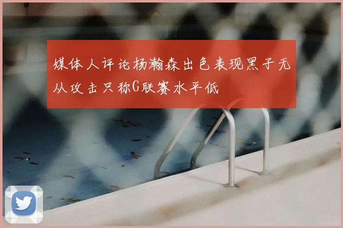 媒体人评论杨瀚森出色表现黑子无从攻击只称G联赛水平低