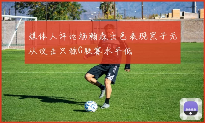 媒体人评论杨瀚森出色表现黑子无从攻击只称G联赛水平低