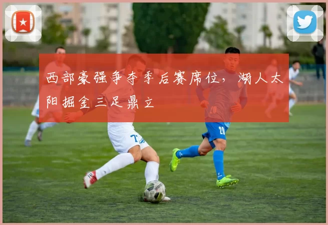 西部豪强争夺季后赛席位，湖人太阳掘金三足鼎立