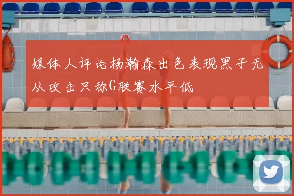 媒体人评论杨瀚森出色表现黑子无从攻击只称G联赛水平低