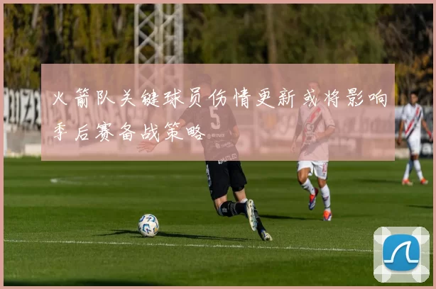 火箭队关键球员伤情更新或将影响季后赛备战策略