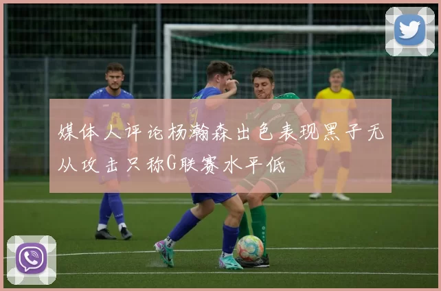 媒体人评论杨瀚森出色表现黑子无从攻击只称G联赛水平低