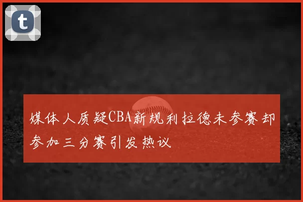 媒体人质疑CBA新规利拉德未参赛却参加三分赛引发热议