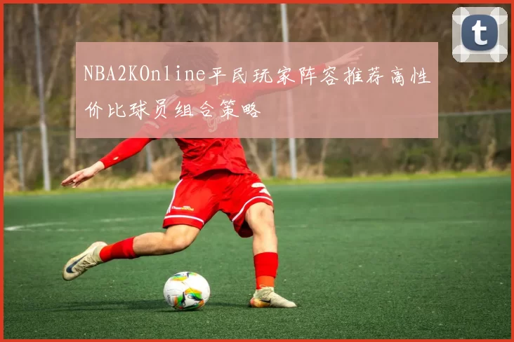 NBA2KOnline平民玩家阵容推荐高性价比球员组合策略
