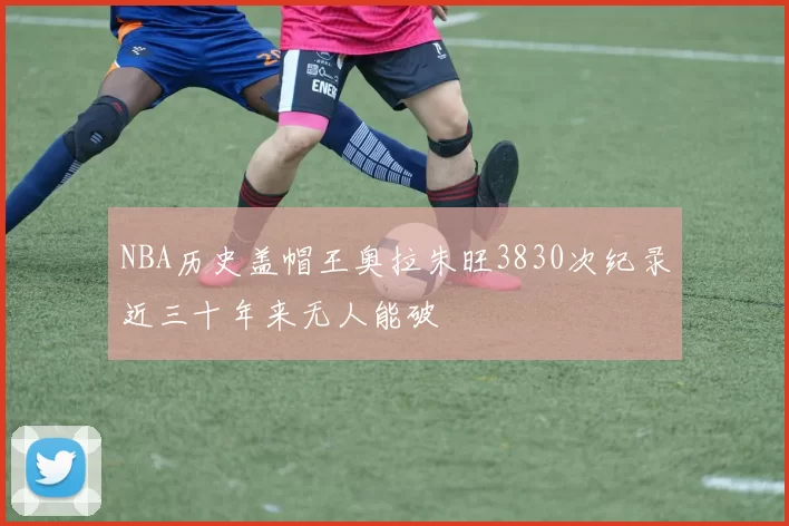 NBA历史盖帽王奥拉朱旺3830次纪录近三十年来无人能破