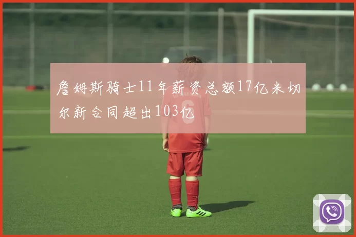 詹姆斯骑士11年薪资总额17亿米切尔新合同超出103亿