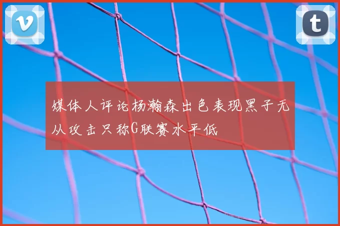 媒体人评论杨瀚森出色表现黑子无从攻击只称G联赛水平低
