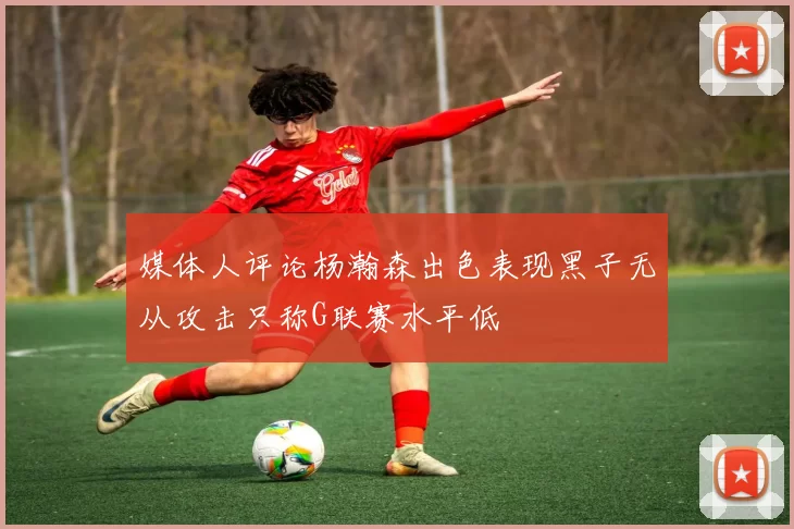 媒体人评论杨瀚森出色表现黑子无从攻击只称G联赛水平低