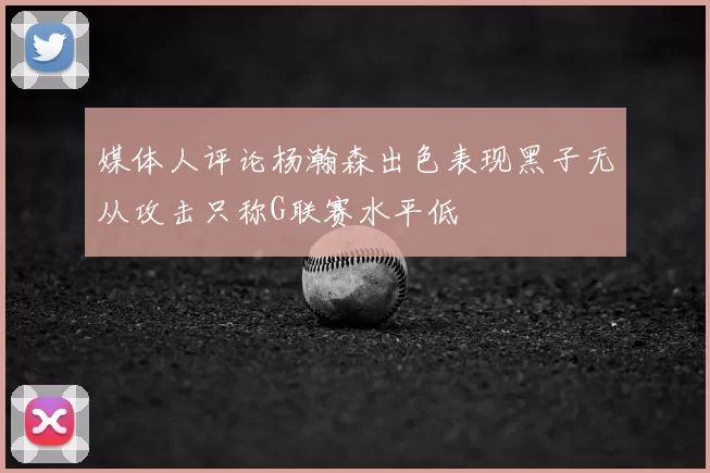 媒体人评论杨瀚森出色表现黑子无从攻击只称G联赛水平低