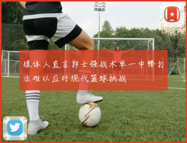 媒体人直言郭士强战术单一中锋打法难以应对现代篮球挑战