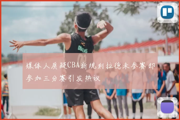 媒体人质疑CBA新规利拉德未参赛却参加三分赛引发热议