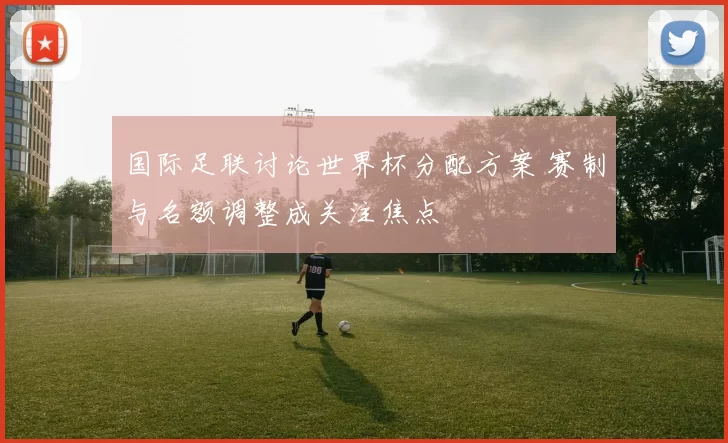 国际足联讨论世界杯分配方案 赛制与名额调整成关注焦点