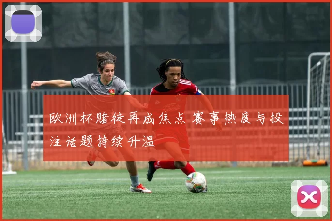 欧洲杯赌徒再成焦点 赛事热度与投注话题持续升温