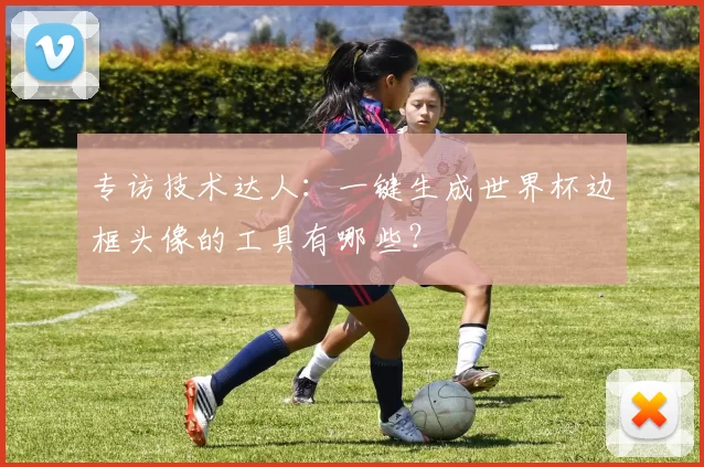 专访技术达人:一键生成世界杯边框头像的工具有哪些?