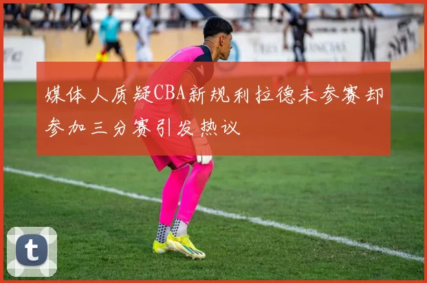 媒体人质疑CBA新规利拉德未参赛却参加三分赛引发热议