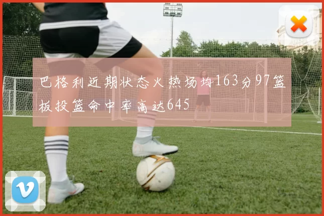 巴格利近期状态火热场均163分97篮板投篮命中率高达645