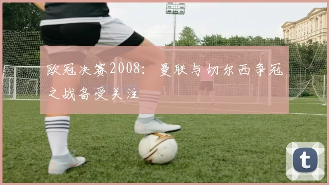 欧冠决赛2008:曼联与切尔西争冠之战备受关注