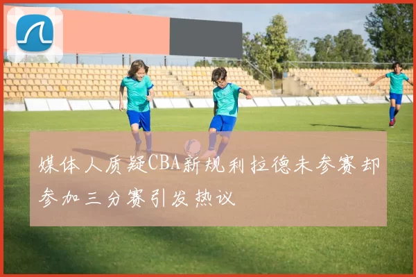 媒体人质疑CBA新规利拉德未参赛却参加三分赛引发热议