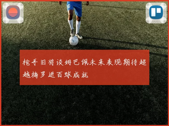枪手旧将谈姆巴佩未来表现期待超越梅罗进百球成就