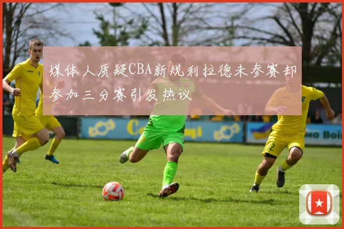 媒体人质疑CBA新规利拉德未参赛却参加三分赛引发热议