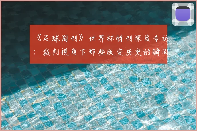 《足球周刊》世界杯特刊深度专访:裁判视角下那些改变历史的瞬间