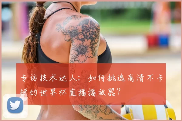 专访技术达人:如何挑选高清不卡顿的世界杯直播播放器?